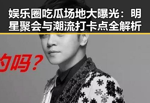 娱乐圈吃瓜场地大曝光：明星聚会与潮流打卡点全解析
