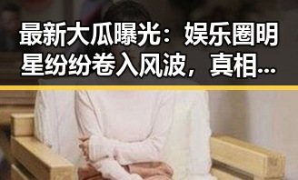 最新大瓜曝光：娱乐圈明星纷纷卷入风波，真相逐渐浮出水面