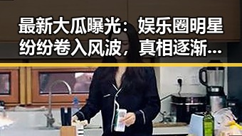 最新大瓜曝光：娱乐圈明星纷纷卷入风波，真相逐渐浮出水面